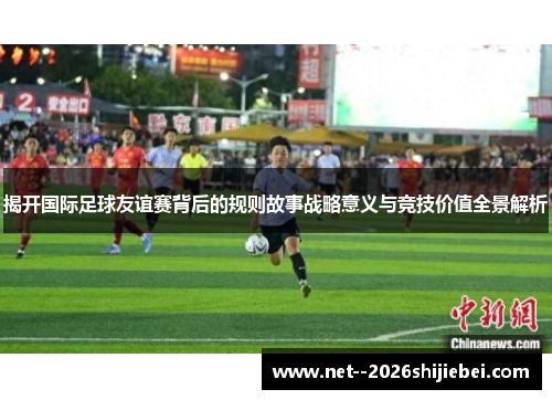 揭开国际足球友谊赛背后的规则故事战略意义与竞技价值全景解析