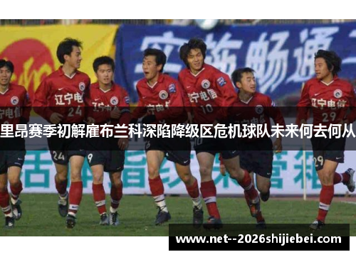 里昂赛季初解雇布兰科深陷降级区危机球队未来何去何从 里昂赛季初解雇布兰科深陷降级区危机球队未来何去何从