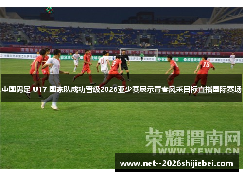 中国男足 U17 国家队成功晋级2026亚少赛展示青春风采目标直指国际赛场 中国男足 U17 国家队成功晋级2026亚少赛展示青春风采目标直指国际赛场