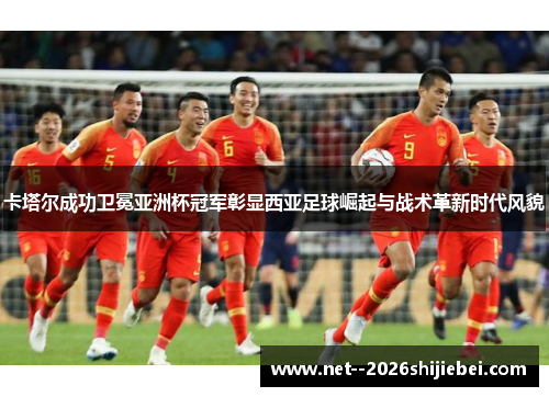 卡塔尔成功卫冕亚洲杯冠军彰显西亚足球崛起与战术革新时代风貌 卡塔尔成功卫冕亚洲杯冠军彰显西亚足球崛起与战术革新时代风貌