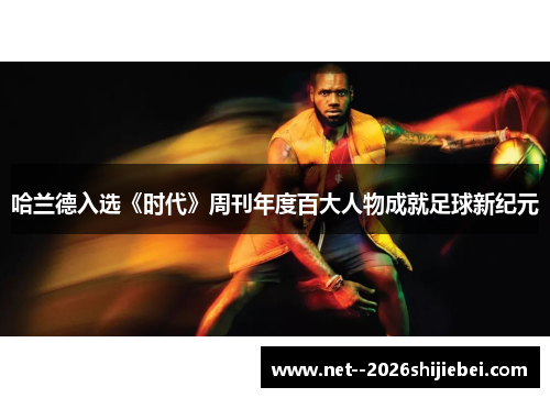 哈兰德入选《时代》周刊年度百大人物成就足球新纪元 哈兰德入选《时代》周刊年度百大人物成就足球新纪元
