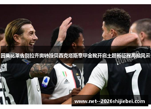 因莫比莱告别拉齐奥转投贝西克塔斯意甲金靴开启土超新征程再掀风云 因莫比莱告别拉齐奥转投贝西克塔斯意甲金靴开启土超新征程再掀风云